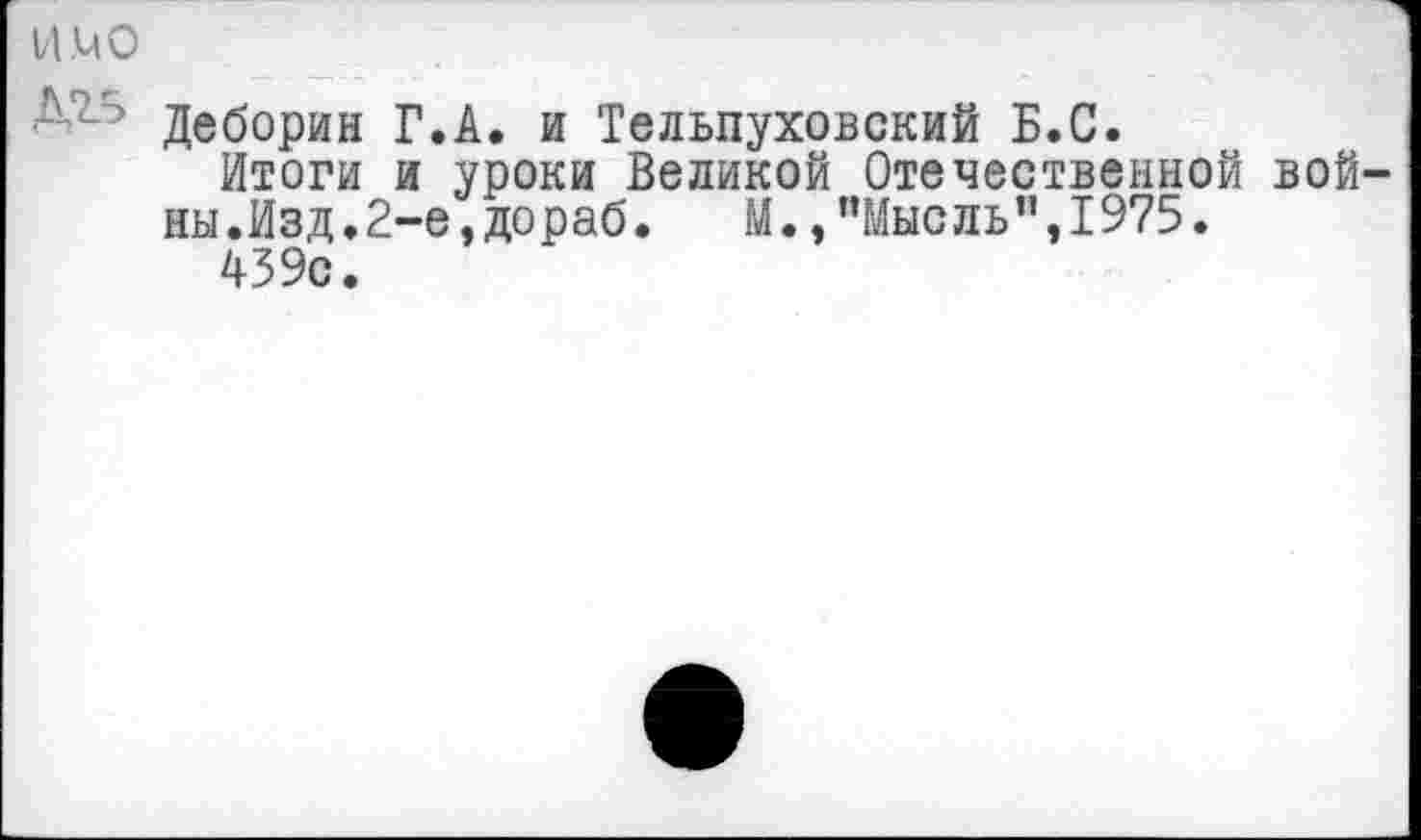 ﻿ИМО
Деборин Г.А. и Тельпуховский Б.С.
Итоги и уроки Великой Отечественной вой ны.Изд.2-е,дораб. М., ’’Мысль" ,1975.
439с.